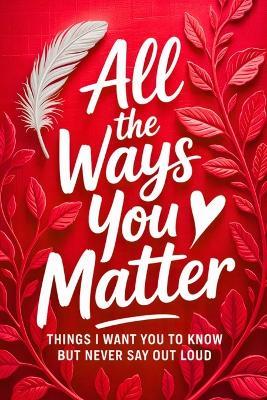 All the Ways You Matter: Things I Want You to Know but Never Say Out Loud: A Gift Book to Say What Your Heart Feels But Rarely Finds the Right Moment to Express. - Hugh L Macy - cover