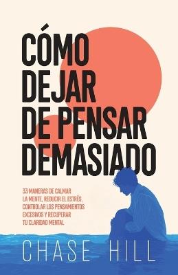 Cómo dejar de pensar demasiado: 33 maneras de calmar la mente, reducir el estrés, controlar los pensamientos excesivos y recuperar tu claridad mental - Chase Hill - cover
