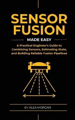 Sensor Fusion Made Easy: A Practical Engineer's Guide to Combining Sensors, Estimating State, and Building Reliable Fusion Pipelines - Alex Morgan - cover