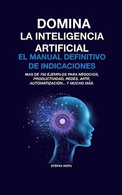 Domina La Inteligencia Artificial El Manual Definitivo de Indicaciones: Más de 750 ejemplos para negocios, productividad, redes, arte, automatización... y mucho más. - Stefan Hutu - cover