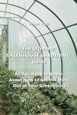 The Ultimate GREENHOUSE GARDENING Guide: All You Need to Know About How to Get the Most Out of Your Greenhouse - Shan Hall - cover