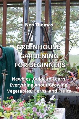 Greenhouse Gardening for Beginners: Newbies' Guide to Learn Everything About Growing Vegetables, Herbs, and Fruits - Neo Thomas - cover