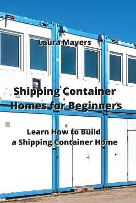 Shipping Container Homes for Beginners: Learn How to Build a Shipping Container Home - Laura Mayers - cover