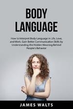 Body Language: How to Interpret Body Language in Life, Love, and Work. Gain Better Communication Skills by Understanding the Hidden Meaning Behind People's Behavior