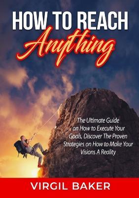 How to Reach Anything: The Ultimate Guide on How to Execute Your Goals, Discover The Proven Strategies on How to Make Your Visions A Reality - Virgil Baker - cover