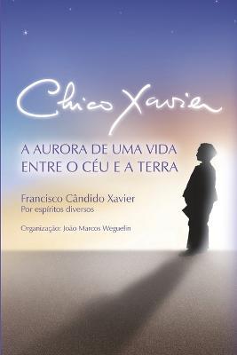 Chico Xavier: A Aurora de uma Vida entre o Ceu e a Terra - Chico Xavier,Joao Marcos Weguelin - cover