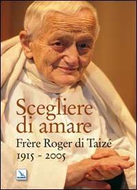 Scegliere di amare. Frère Roger di Taizé 1915-2005 - copertina