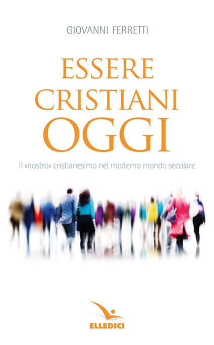 Essere cristiani oggi. Il «nostro» cristianesimo nel moderno mondo secolare - Giovanni Ferretti - copertina