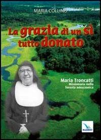 La grazia di un sì tutto donato. Maria Troncatti missionaria nella foresta amazzonica - Maria Collino - copertina