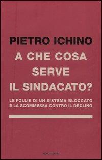 A che cosa serve il sindacato. Le follie di un sistema bloccato e la scommessa contro il declino - Pietro Ichino - 2