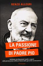 La passione di Padre Pio. Inchiesta con documenti inediti e segreti sulla persecuzione inflitta al Santo dalle gerarchie ecclesiastiche