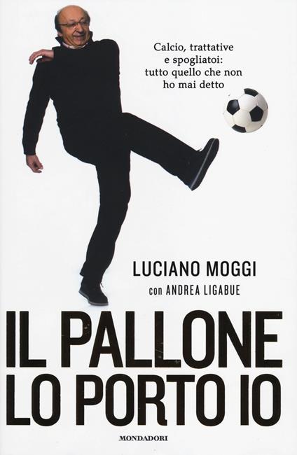 Il pallone lo porto io. Calcio, trattative e spogliatoi: tutto quello che non ho mai detto - Luciano Moggi,Andrea Ligabue - copertina