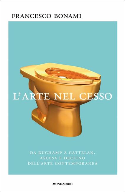 L'arte nel cesso. Da Duchamp a Cattelan, ascesa e declino dell'arte contemporanea - Francesco Bonami - copertina