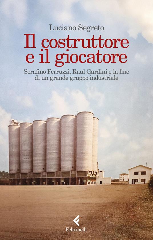Il costruttore e il giocatore. Serafino Ferruzzi, Raul Gardini e la fine di un grande gruppo industriale - Luciano Segreto - copertina