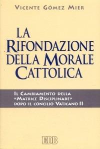 La rifondazione della morale cattolica. Il cambiamento della «Matrice disciplinare» dopo il Concilio Vaticano II - Vicente Gómez Mier - copertina