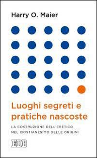 Luoghi segreti e pratiche nascoste. La costruzione dell'eretico nel cristianesimo delle origini - Harry O. Maier - copertina