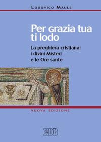 Per grazia tua ti lodo. La preghiera cristiana: i divini misteri e le ore sante - Lodovico Maule - copertina