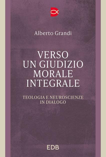 Verso un giudizio morale integrale. Teologia e neuroscienze in dialogo - Alberto Grandi - copertina