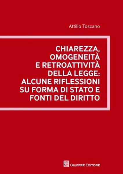 Chiarezza, omogeneità e retroattività della legge. Alcune riflessioni su forma di stato e fonti del diritto - Attilio Toscano - copertina