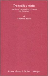 Tra moglie e marito. Matrimoni e separazioni a Livorno nel Settecento - Chiara La Rocca - copertina
