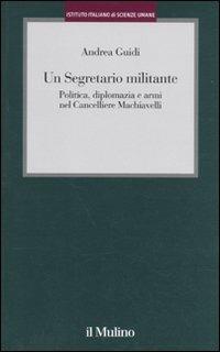 Un segretario militante. Politica, diplomazia e armi nel cancelliere Machiavelli - Andrea Guidi - copertina