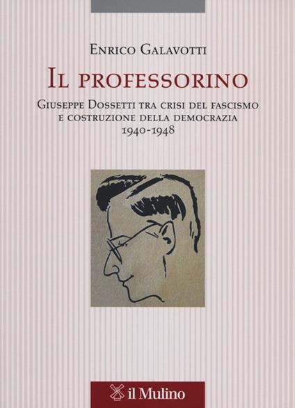 Il professorino. Giuseppe Dossetti tra crisi del fascismo e costruzione della democrazia 1940-1948 - Enrico Galavotti - copertina