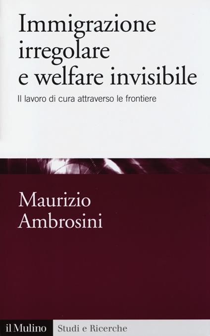 Immigrazione irregolare e welfare invisibile. Il lavoro di cura attraverso le frontiere - Maurizio Ambrosini - copertina