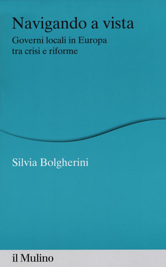 Navigando a vista. Governi locali in Europa tra crisi e riforme - Silvia Bolgherini - copertina