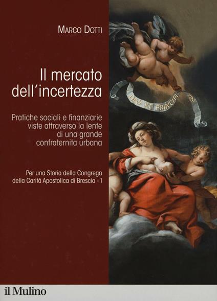 Per una storia della Congrega della Carità Apostolica di Brescia. Vol. 1: Il mercato dell'incertezza. Pratiche sociali e finanziarie viste attraverso la lente di una grande confraternita urbana. -  Marco Dotti - copertina