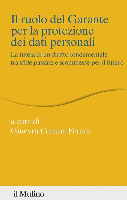 Il ruolo del Garante per la protezione dei dati personali. La tutela di un diritto fondamentale tra sfide passate e scommesse per il futuro - Ginevra Cerrina Feroni - copertina