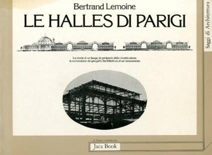 Les Halles di Parigi. La storia di un luogo, le peripezie della ricostruzione, la successione dei progetti, l'architettura di un monumento - Bertrand Lemoine - copertina