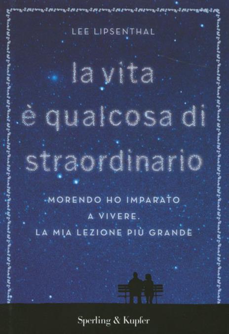 La vita è qualcosa di straordinario. Morendo ho imparato a vivere. La mia lezione più grande - Lee Lipsenthal - copertina