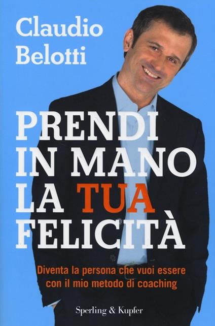 Prendi in mano la tua felicità. Diventa la persona che vuoi essere con il mio metodo di coaching - Claudio Belotti - copertina