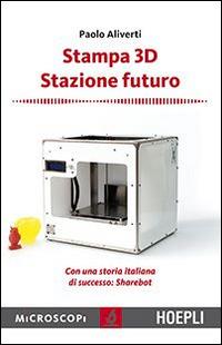 Stampa 3D. Stazione futuro. Con una storia italiana di successo. Sharebot - Paolo Aliverti - copertina