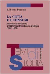 La città e i consumi. Accesso al benessere e trasformazioni urbane a Bologna (1951-1981) - Roberto Parisini - copertina