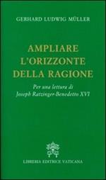 Ampliare l'orizzonte della ragione. Per una lettura di Joseph Ratzinger-Benedetto XVI