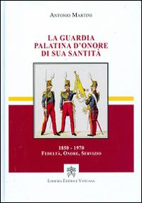 La guardia palatina d'onore di sua santità 1850-1970. Fedeltà, onore, servizio - Antonio Martini - copertina