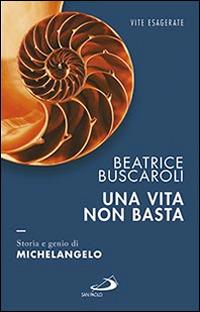 Una vita non basta. Storia e genio di Michelangelo - Beatrice Buscaroli - copertina