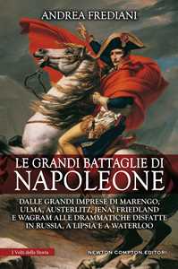 Le grandi battaglie di Napoleone. Dalle grandi imprese di Marengo, Ulma, Austerlitz, Jena, Friedland e Wagram alle drammatiche disfatte in Russia, a Lipsia e a Waterloo