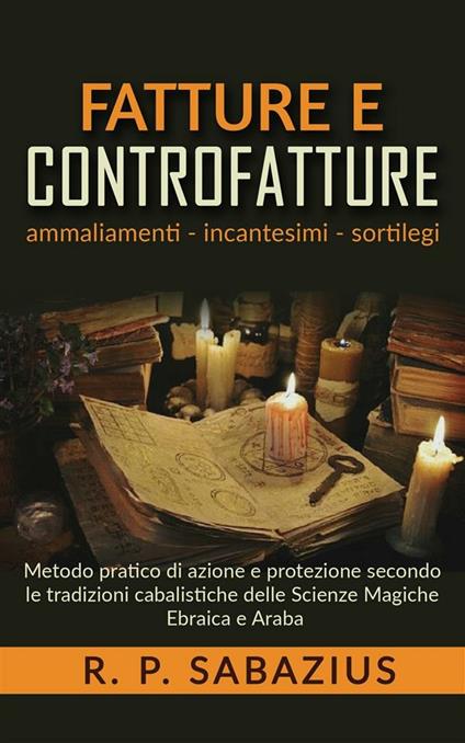 Fatture e controfatture. Ammaliamenti incantesimi sortilegi. Metodo pratico di azione e protezione secondo le tradizioni cabalistiche delle scienze magiche ebraica e araba - R. P. Sabazius - ebook