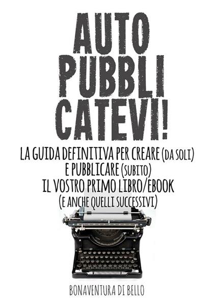 Autopubblicatevi! La guida definitiva per creare (da soli) e pubblicare (subito) il vostro primo libro/ebook (e anche quelli successivi) - Bonaventura Di Bello - ebook