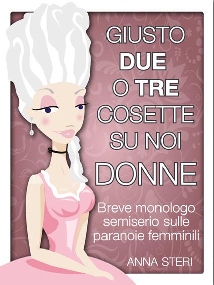 Giusto due o tre cosette su noi donne. Breve monologo semiserio sulle paranoie femminili - Anna Steri - ebook