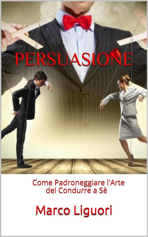 Persuasione. Come padroneggiare l'arte del condurre a sé - Marco Liguori - ebook