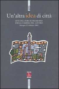 Un'altra idea di città. Atti del Forum promosso dalla Camera del Lavoro (Bologna, 22 febbraio 2003)
