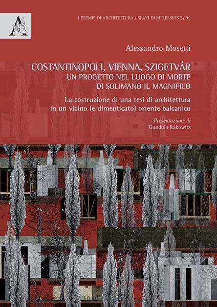 Costantinopoli, Vienna, Szigetvár. Un progetto nel luogo di morte di Solimano il Magnifico. La costruzione di una tesi di architettura in un vicino (e dimenticato) oriente balcanico - Alessandro Virgilio Mosetti - copertina