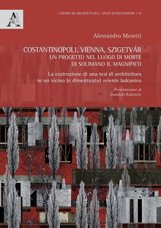 Costantinopoli, Vienna, Szigetvár. Un progetto nel luogo di morte di Solimano il Magnifico. La costruzione di una tesi di architettura in un vicino (e dimenticato) oriente balcanico - Alessandro Virgilio Mosetti - copertina