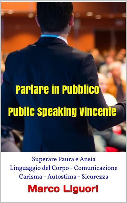 Parlare in Pubblico - Public Speaking Vincente - Superare Paura e Ansia - Linguaggio del Corpo - Comunicazione - Carisma - Autostima - Sicurezza - Marco Liguori - ebook