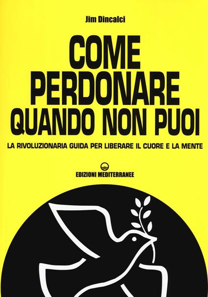 Come perdonare quando non puoi. La rivoluzionaria guida per liberare il cuore e la mente - Jim Dincalci - copertina