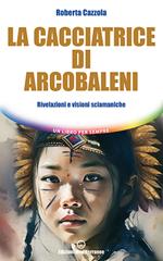 La cacciatrice di arcobaleni. Rivelazioni e visioni sciamaniche