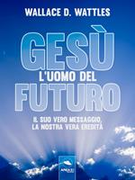 Gesù: l'uomo del futuro. Il suo vero messaggio, la nostra vera eredità